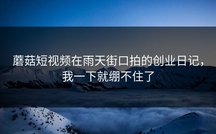 蘑菇短视频在雨天街口拍的创业日记，我一下就绷不住了