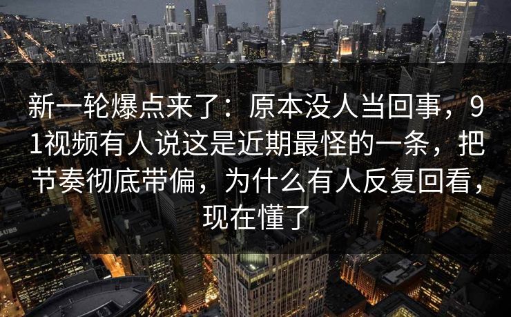 新一轮爆点来了：原本没人当回事，91视频有人说这是近期最怪的一条，把节奏彻底带偏，为什么有人反复回看，现在懂了