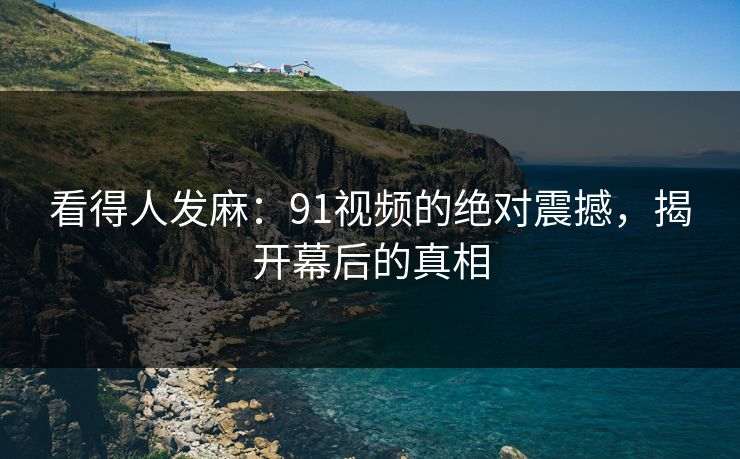看得人发麻：91视频的绝对震撼，揭开幕后的真相
