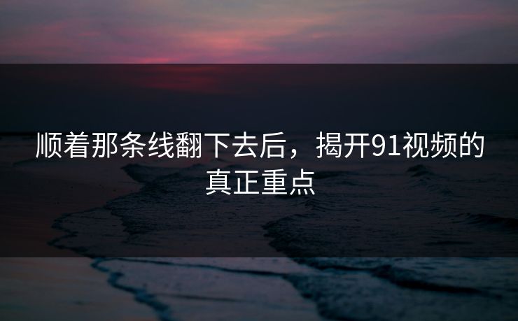 顺着那条线翻下去后，揭开91视频的真正重点
