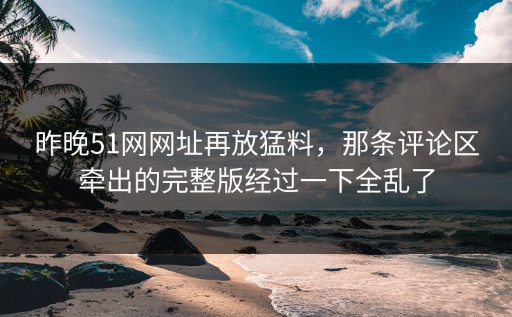 昨晚51网网址再放猛料，那条评论区牵出的完整版经过一下全乱了